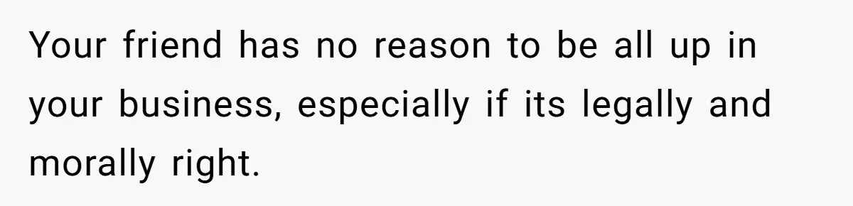 Your friend has no reason to be all up in your business, especially if its legally and morally right.