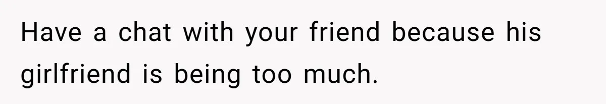 Have a chat with your friend because his girlfriend is being too much.
