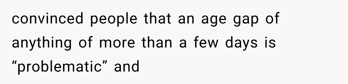 convinced people that an age gap of anything of more than a few days is “problematic” and