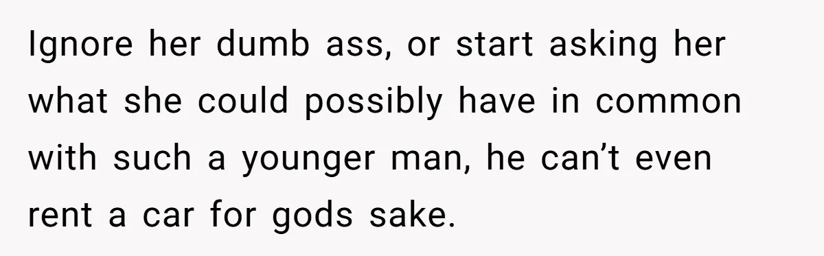 Ignore her dumb ass, or start asking her what she could possibly have in common with such a younger man, he can’t even rent a car for gods sake.