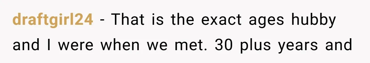 draftgirl24 − That is the exact ages hubby and I were when we met. 30 plus years and