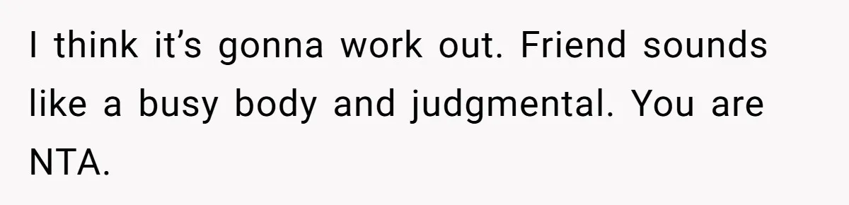 I think it’s gonna work out. Friend sounds like a busy body and judgmental. You are NTA.