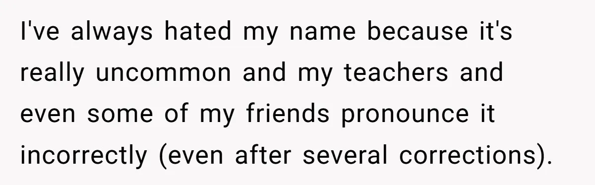 I've always hated my name because it's really uncommon and my teachers and even some of my friends pronounce it incorrectly (even after several corrections).