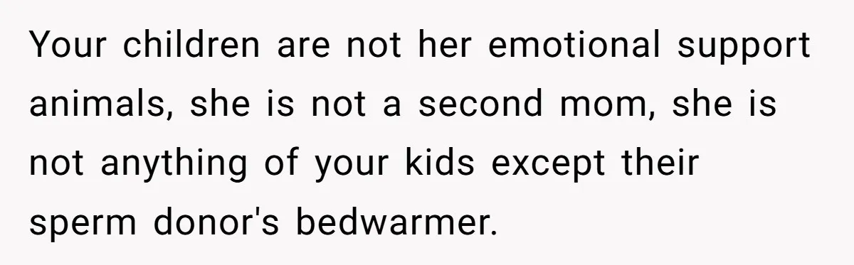 Your children are not her emotional support animals, she is not a second mom, she is not anything of your kids except their sperm donor's bedwarmer.