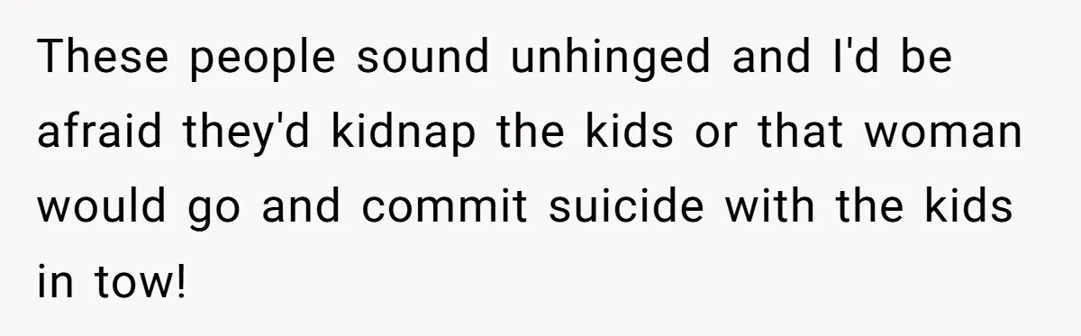 These people sound unhinged and I'd be afraid they'd kidnap the kids or that woman would go and commit suicide with the kids in tow!