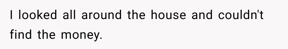 I looked all around the house and couldn't find the money.