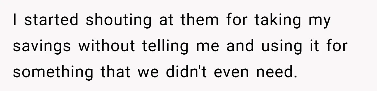 I started shouting at them for taking my savings without telling me and using it for something that we didn't even need.