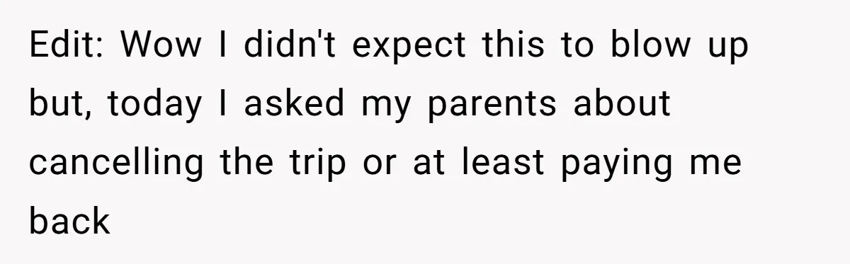 Edit: Wow I didn't expect this to blow up but, today I asked my parents about cancelling the trip or at least paying me back