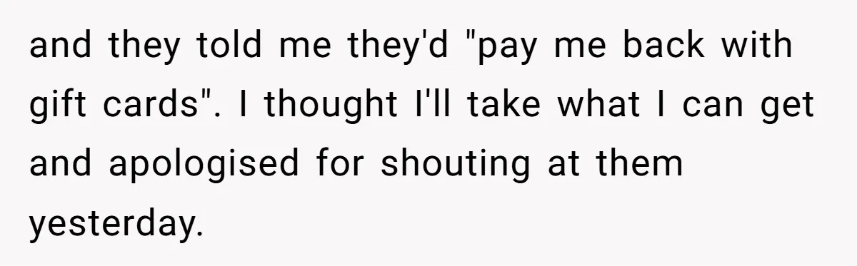 and they told me they'd "pay me back with gift cards". I thought I'll take what I can get and apologised for shouting at them yesterday.