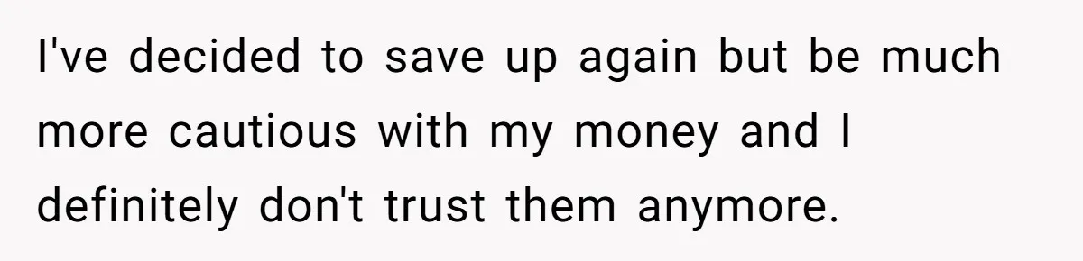 I've decided to save up again but be much more cautious with my money and I definitely don't trust them anymore.