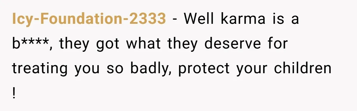 Icy-Foundation-2333 − Well karma is a b****, they got what they deserve for treating you so badly, protect your children !