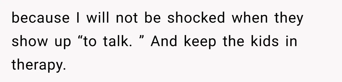 because I will not be shocked when they show up “to talk. ” And keep the kids in therapy.