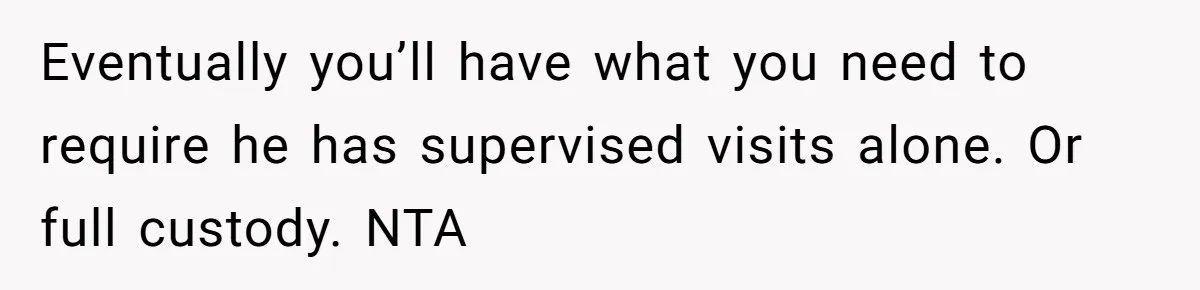 Eventually you’ll have what you need to require he has supervised visits alone. Or full custody. NTA