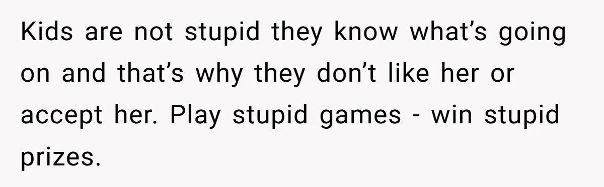 Kids are not stupid they know what’s going on and that’s why they don’t like her or accept her. Play stupid games - win stupid prizes.
