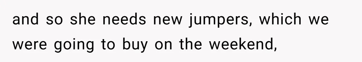 and so she needs new jumpers, which we were going to buy on the weekend,