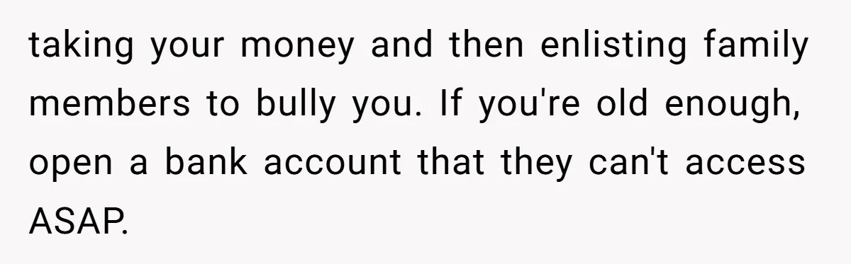 taking your money and then enlisting family members to bully you. If you're old enough, open a bank account that they can't access ASAP.