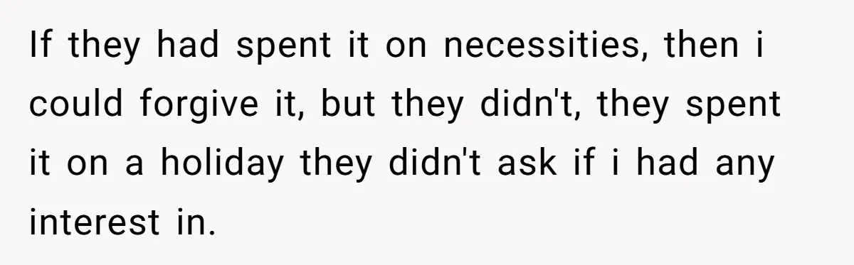 If they had spent it on necessities, then i could forgive it, but they didn't, they spent it on a holiday they didn't ask if i had any interest in.