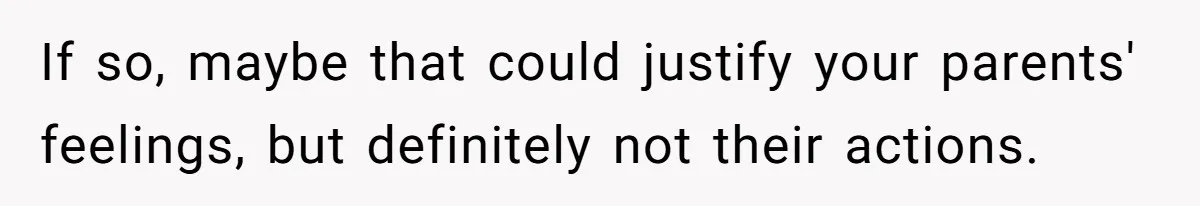 If so, maybe that could justify your parents' feelings, but definitely not their actions.
