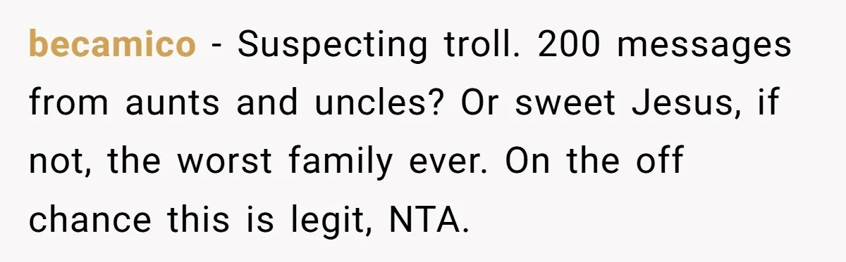 becamico − Suspecting troll. 200 messages from aunts and uncles? Or sweet Jesus, if not, the worst family ever. On the off chance this is legit, NTA.