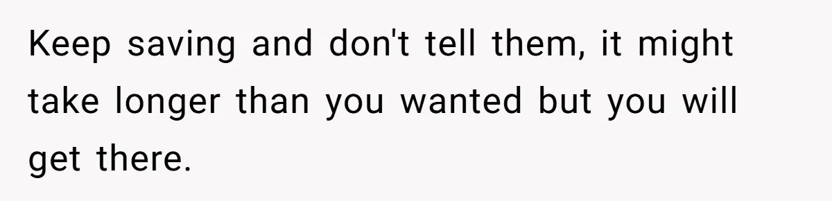 Keep saving and don't tell them, it might take longer than you wanted but you will get there.