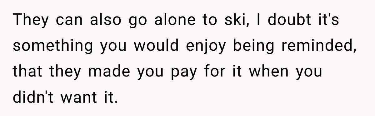 They can also go alone to ski, I doubt it's something you would enjoy being reminded, that they made you pay for it when you didn't want it.