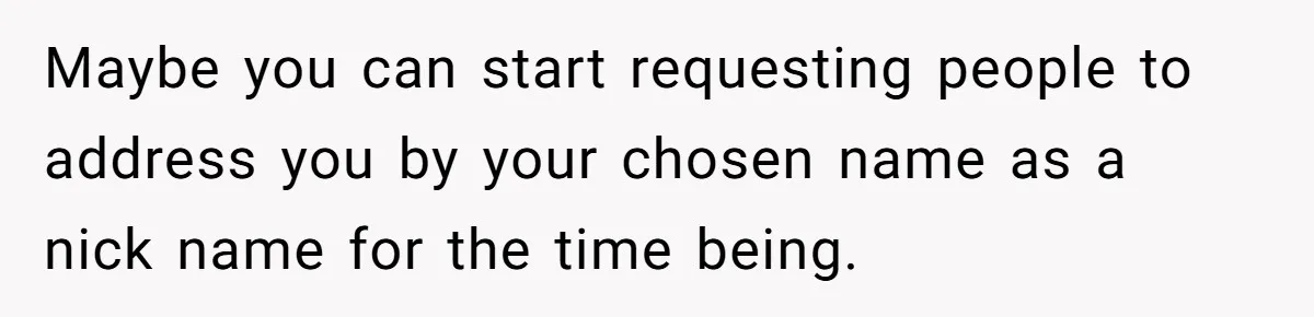 Maybe you can start requesting people to address you by your chosen name as a nick name for the time being.