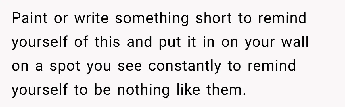 Paint or write something short to remind yourself of this and put it in on your wall on a spot you see constantly to remind yourself to be nothing like...