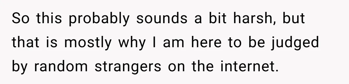 So this probably sounds a bit harsh, but that is mostly why I am here to be judged by random strangers on the internet.