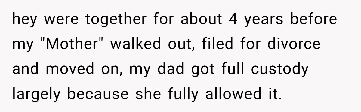 hey were together for about 4 years before my "Mother" walked out, filed for divorce and moved on, my dad got full custody largely because she fully allowed it.