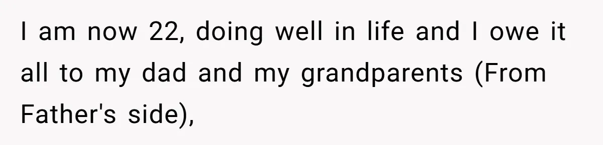 I am now 22, doing well in life and I owe it all to my dad and my grandparents (From Father's side),