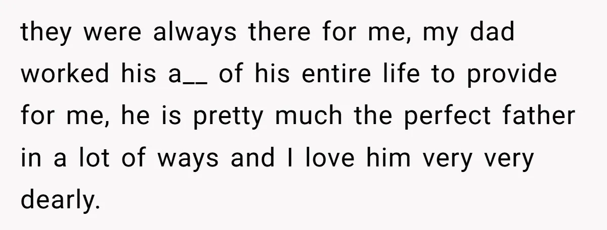 they were always there for me, my dad worked his a__ of his entire life to provide for me, he is pretty much the perfect father in a lot of...