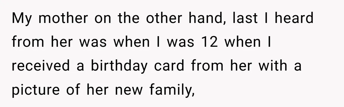 My mother on the other hand, last I heard from her was when I was 12 when I received a birthday card from her with a picture of her new...