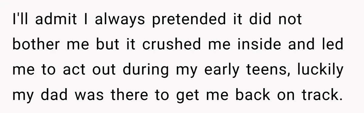 I'll admit I always pretended it did not bother me but it crushed me inside and led me to act out during my early teens, luckily my dad was there...