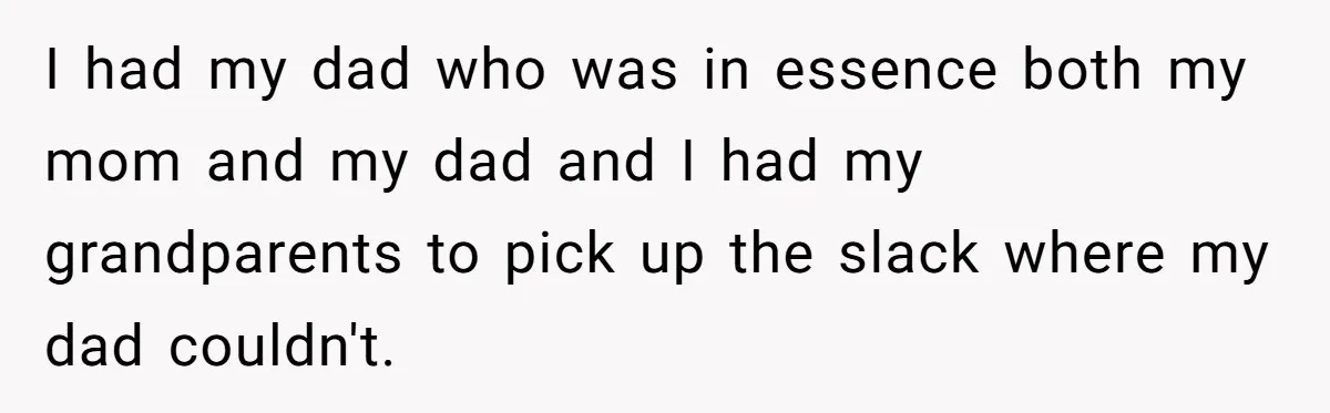 I had my dad who was in essence both my mom and my dad and I had my grandparents to pick up the slack where my dad couldn't.