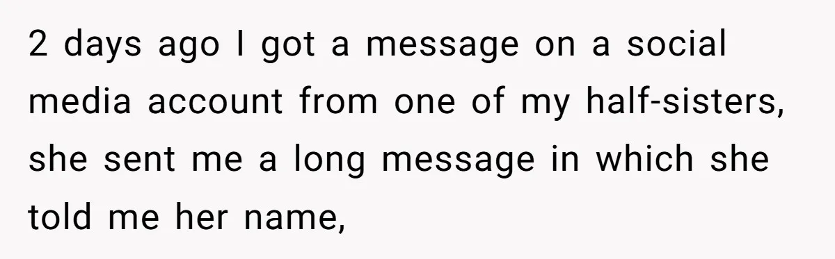 2 days ago I got a message on a social media account from one of my half-sisters, she sent me a long message in which she told me her name,