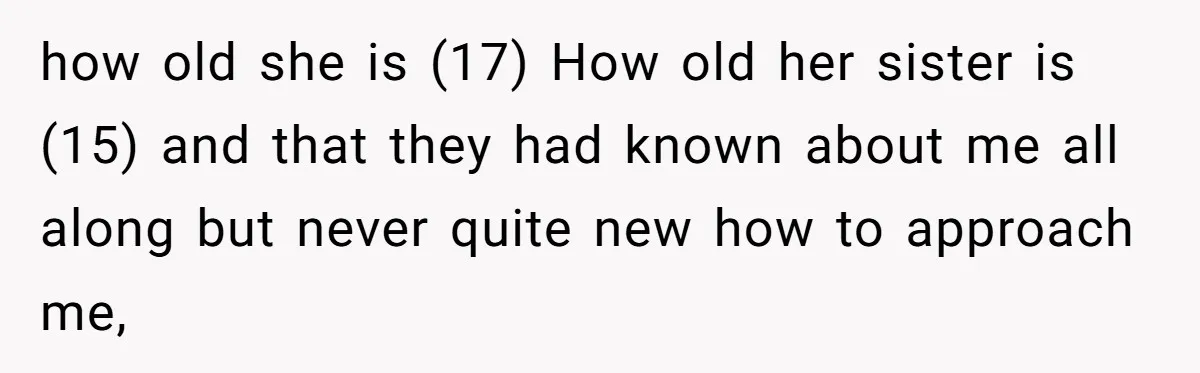 how old she is (17) How old her sister is (15) and that they had known about me all along but never quite new how to approach me,