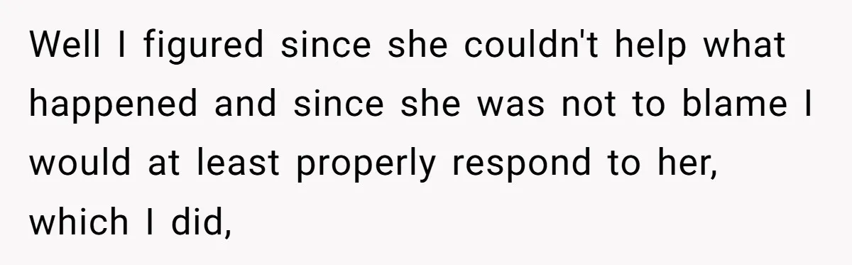 Well I figured since she couldn't help what happened and since she was not to blame I would at least properly respond to her, which I did,