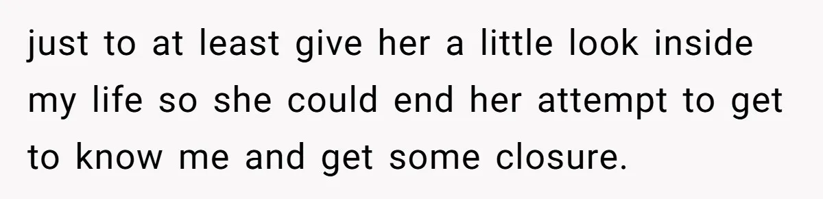 just to at least give her a little look inside my life so she could end her attempt to get to know me and get some closure.