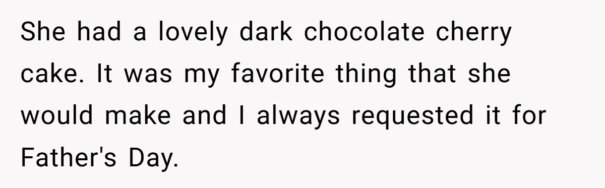 She had a lovely dark chocolate cherry cake. It was my favorite thing that she would make and I always requested it for Father's Day.