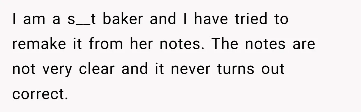 I am a s__t baker and I have tried to remake it from her notes. The notes are not very clear and it never turns out correct.