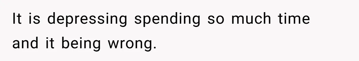 It is depressing spending so much time and it being wrong.