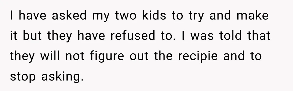 I have asked my two kids to try and make it but they have refused to. I was told that they will not figure out the recipie and to stop...