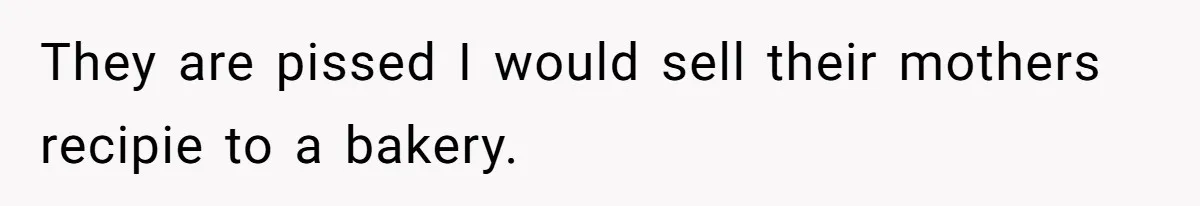 They are pissed I would sell their mothers recipie to a bakery.