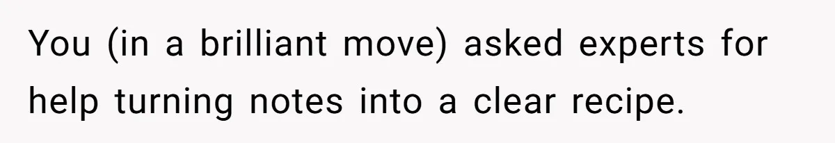 You (in a brilliant move) asked experts for help turning notes into a clear recipe.