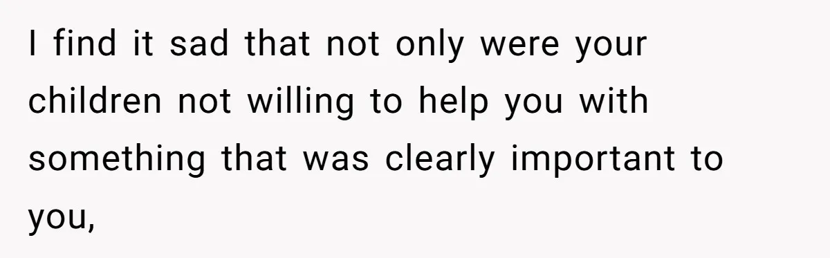 I find it sad that not only were your children not willing to help you with something that was clearly important to you,