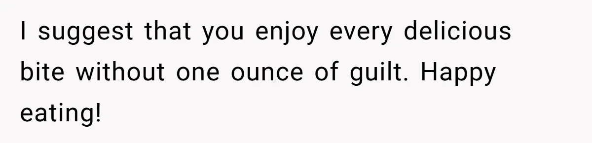 I suggest that you enjoy every delicious bite without one ounce of guilt. Happy eating!