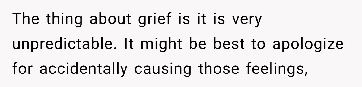 The thing about grief is it is very unpredictable. It might be best to apologize for accidentally causing those feelings,