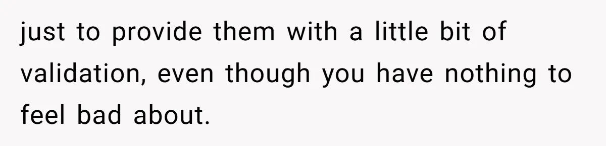 just to provide them with a little bit of validation, even though you have nothing to feel bad about.