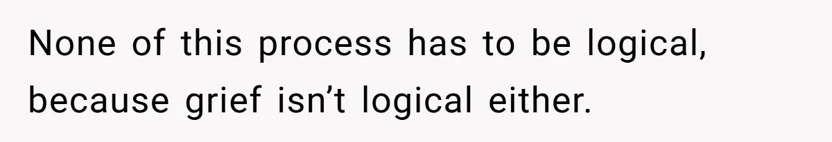 None of this process has to be logical, because grief isn’t logical either.