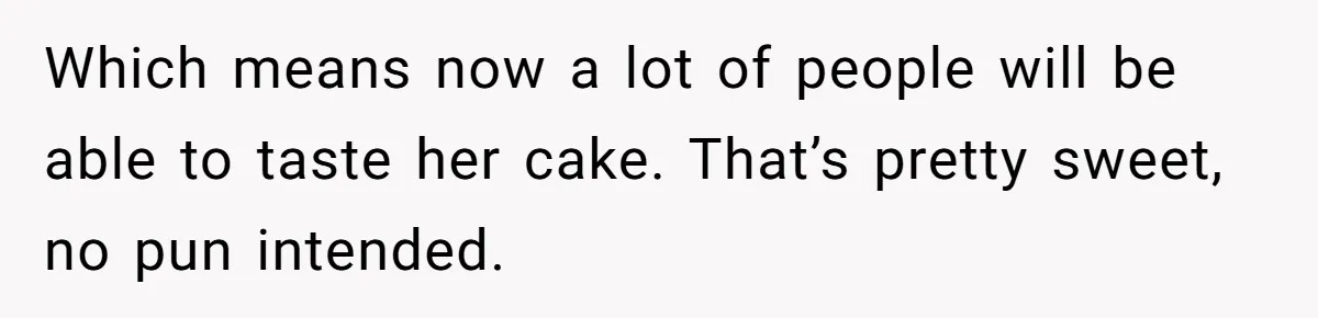 Which means now a lot of people will be able to taste her cake. That’s pretty sweet, no pun intended.